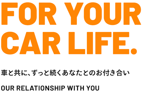 FOR YOUR CAR LIFE. 車と共に、ずっと続くあなたとのお付き合い OUR RELATIONSHIP WITH YOU